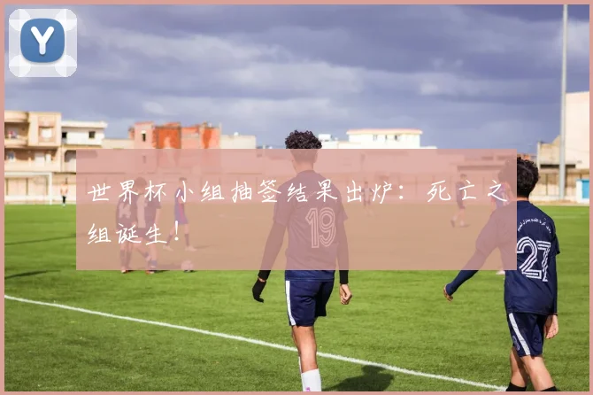 世界杯小组抽签结果出炉：死亡之组诞生！