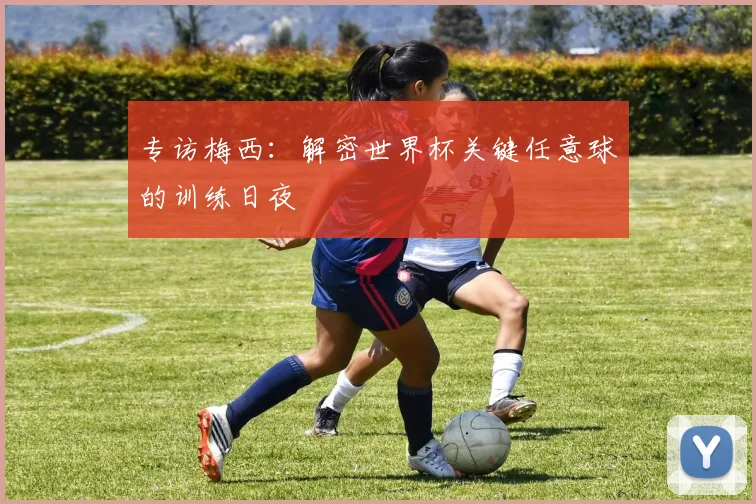专访梅西：解密世界杯关键任意球的训练日夜