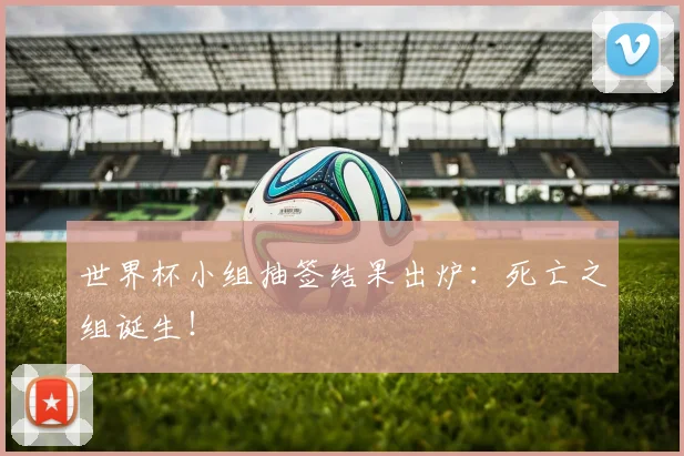 世界杯小组抽签结果出炉：死亡之组诞生！