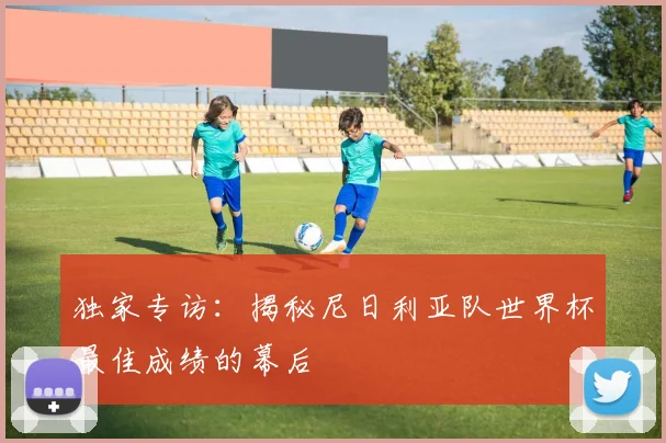 独家专访：揭秘尼日利亚队世界杯最佳成绩的幕后