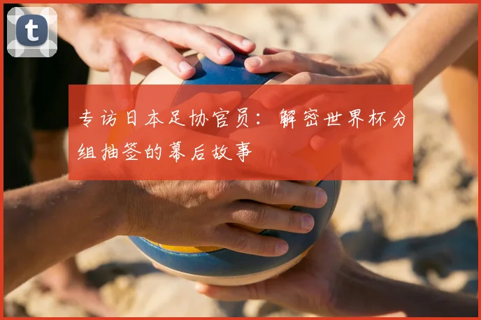 专访日本足协官员：解密世界杯分组抽签的幕后故事
