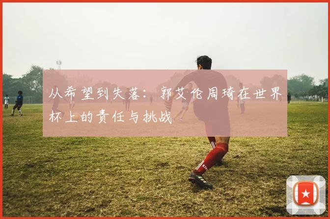 从希望到失落：郭艾伦周琦在世界杯上的责任与挑战