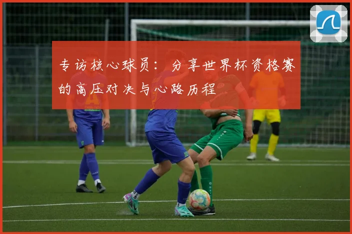 专访核心球员：分享世界杯资格赛的高压对决与心路历程