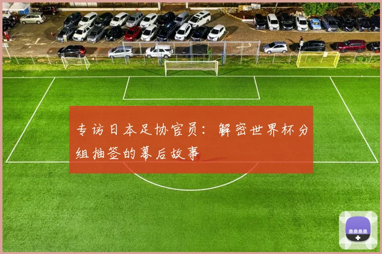 专访日本足协官员：解密世界杯分组抽签的幕后故事
