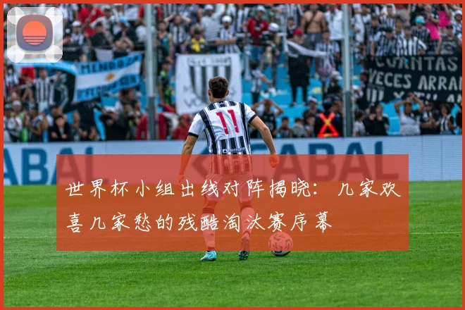 世界杯小组出线对阵揭晓:几家欢喜几家愁的残酷淘汰赛序幕