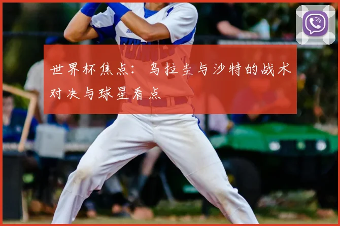 世界杯焦点：乌拉圭与沙特的战术对决与球星看点