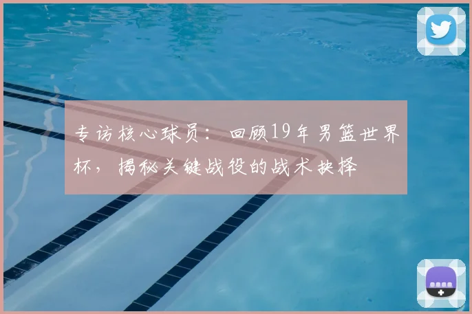 专访核心球员：回顾19年男篮世界杯，揭秘关键战役的战术抉择