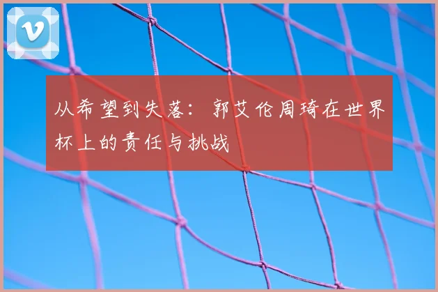 从希望到失落：郭艾伦周琦在世界杯上的责任与挑战