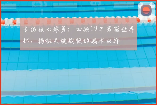 专访核心球员：回顾19年男篮世界杯，揭秘关键战役的战术抉择