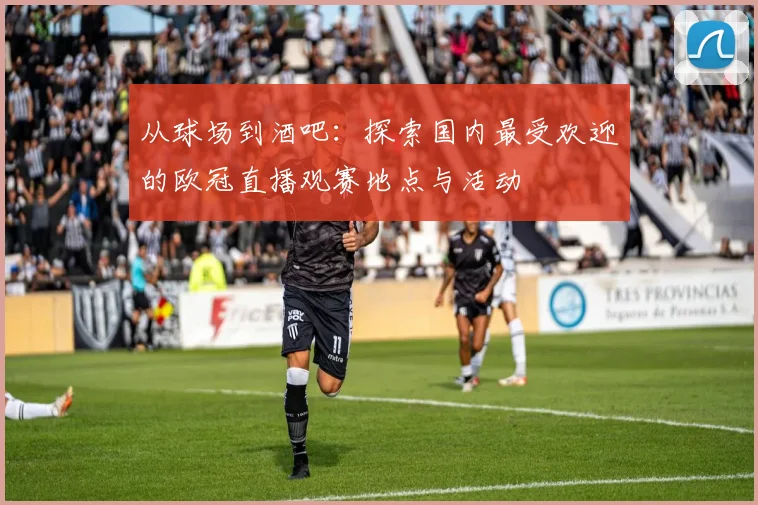 从球场到酒吧：探索国内最受欢迎的欧冠直播观赛地点与活动