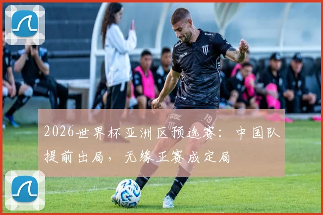 2026世界杯亚洲区预选赛：中国队提前出局，无缘正赛成定局