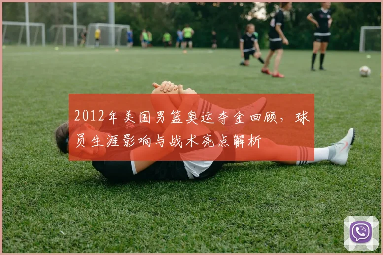 2012年美国男篮奥运夺金回顾，球员生涯影响与战术亮点解析