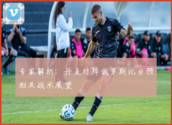 专家解析：丹麦对阵俄罗斯比分预测及战术展望