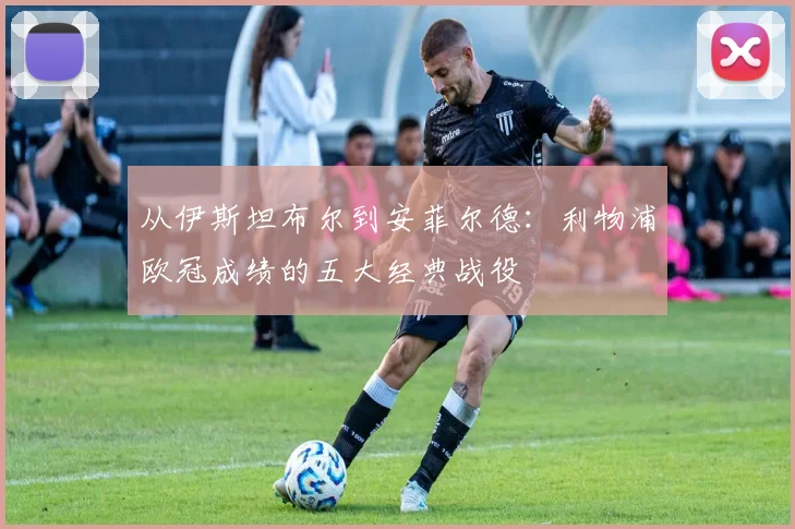 从伊斯坦布尔到安菲尔德：利物浦欧冠成绩的五大经典战役