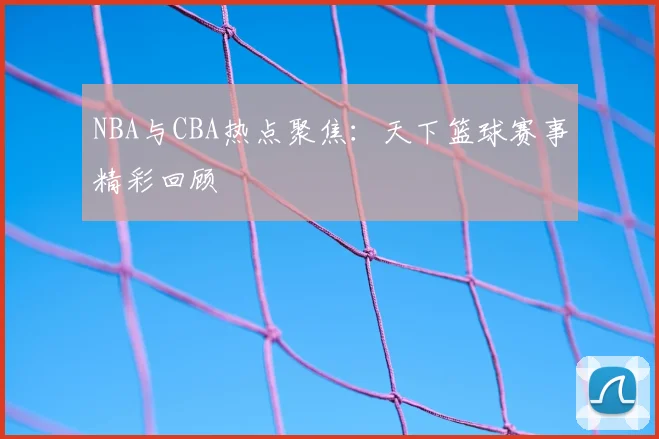 NBA与CBA热点聚焦:天下篮球赛事精彩回顾