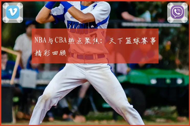NBA与CBA热点聚焦:天下篮球赛事精彩回顾