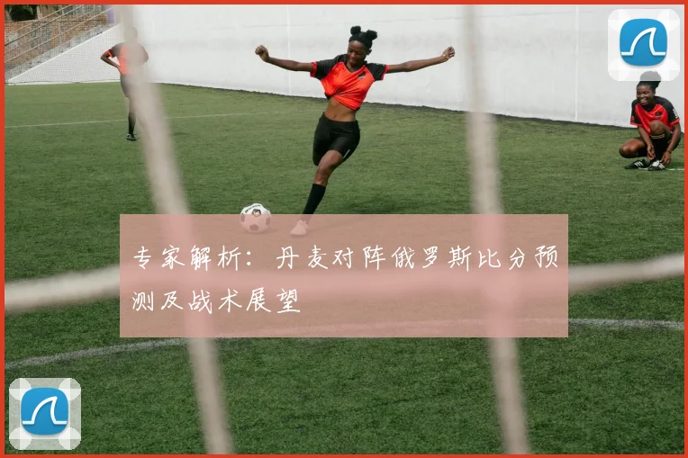 专家解析:丹麦对阵俄罗斯比分预测及战术展望